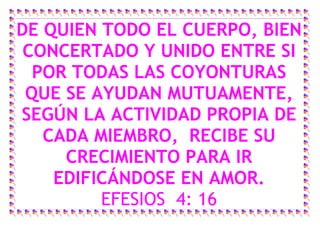 DE QUIEN TODO EL CUERPO, BIEN
 CONCERTADO Y UNIDO ENTRE SI
  POR TODAS LAS COYONTURAS
 QUE SE AYUDAN MUTUAMENTE,
SEGÚN LA ACTIVIDAD PROPIA DE
   CADA MIEMBRO, RECIBE SU
     CRECIMIENTO PARA IR
    EDIFICÁNDOSE EN AMOR.
         EFESIOS 4: 16
 