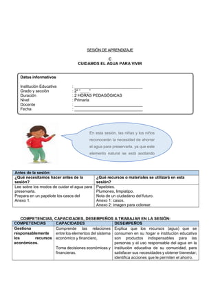 SESIÓN DE APRENDIZAJE
C
CUIDAMOS EL AGUA PARA VIVIR
Datos informativos
Institución Educativa : _______________________________
Grado y sección : 2º “____”
Duración : 2 HORAS PEDAGÓGICAS
Nivel : Primaria
Docente : _______________________________
Fecha : _______________________________
Antes de la sesión:
¿Qué necesitamos hacer antes de la
sesión?
¿Qué recursos o materiales se utilizará en esta
sesión?
Lee sobre los modos de cuidar el agua para
preservarla.
Prepara en un papelote los casos del
Anexo 1.
Papelotes.
Plumones, limpiatipo.
Nota de un ciudadano del futuro.
Anexo 1: casos.
Anexo 2: imagen para colorear.
COMPETENCIAS, CAPACIDADES, DESEMPEÑOS A TRABAJAR EN LA SESIÓN:
COMPETENCIAS CAPACIDADES DESEMPEÑOS
Gestiona
responsablemente
los recursos
económicos.
Comprende las relaciones
entre los elementos del sistema
económico y financiero,
Toma decisiones económicas y
financieras.
Explica que los recursos (agua) que se
consumen en su hogar e institución educativa
son productos indispensables para las
personas y el uso responsable del agua en la
institución educativa de su comunidad, para
satisfacer sus necesidades y obtener bienestar;
identifica acciones que le permiten el ahorro.
En esta sesión, las niñas y los niños
reconocerán la necesidad de ahorrar
el agua para preservarla, ya que este
elemento natural se está agotando
debido a su uso inadecuado.
 