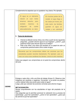 Complementa los aspectos que no quedaron muy claros. Por ejemplo:
3. Toma de decisiones:
 Orienta la reflexión de las niñas y los niños a partir de las siguientes
preguntas: ¿pueden ahorrar agua en sus hogares?, ¿cómo?; ¿qué
podemos hacer para ahorrar agua en el colegio?
 Pide a las niñas y los niños que escriban en un papel de color un
compromiso personal sobre cómo cuidar el agua.
Indica que peguen sus compromisos en el panel de compromisos dentro
del aula.
CIERRE
Entrega a cada niña y niño una ficha de trabajo (Anexo 2). Observa si las
imágenes son positivas o negativas. Conversen: si la acción es positiva,
¿cómo realizan ellos esa acción para cuidar el agua?
Luego, pide que coloreen las acciones correctas para ahorrar el agua.
METACOGNICIÓN:
Revisa conjuntamente con los estudiantes el logro del propósito de la
sesión.
Haz preguntas que te permitan promover la valoración de su proceso de
aprendizaje: ¿qué han aprendido?, ¿cómo lo han aprendido?, ¿para qué
les servirá lo que han aprendido?
El agua es un elemento
natural al cual todos
tenemos derecho, pero
también tenemos la
obligación de usarla
adecuadamente; es decir,
no debemos malgastarla,
pues si ahorramos habrá
agua para todos.
En muchas partes de la
ciudad, el agua llega a
las casas por horas; por
esta razón, las familias
guardan el agua en
vasijas y van usándola
poco a poco para que no
se les acabe.
Recuerda que los compromisos deben ser acciones que los
estudiantes puedan recordar diariamente. Por ejemplo: usar un
vaso con agua para cepillarse los dientes, cerrar el caño mientras
se enjabonan, etc.
 