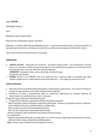 2.9.1. SESION:
Habilidades básicas.
Giros
Materiales: bancos,colchonetas.
Org.Alumnos: Grangrupos, equipo, individual.
Objetivos: 1. Conocer diferentes posibilidades de giro. 2. Control neuromotor de las conductas motrices: el
giro sobre eje transversal. 3. Conseguir la autonomia y confianza en la propia actividad motriz: el giro.
Tecnica de enseñanza: Descubrimiento y busqueda.
ANIMACIÓN
1. JUEGO: AEROBIC. Dispuestos por el terreno. El profesor frente a ellos. Con movimientos rítmicos
(con o sin música) se realiza una gama de ejercicios de calentamiento general y en particular de la
zona dorsolumbar y cervical. de forma suave y progresiva.
VARIANTE: En grupos de seis u ocho, uno dirige y el resto le sigue.
Cambio de rol o la señal.
2. JUEGO: SALTO A LA TORERA: Uno se la queda de toro y trata de coger a los demás que. para
evitarle, pueden correr y saltar la barrera a la torera (bancos ... ). El cogido se convierte en toro.
PARTE PRINCIPAL
1. Bancossuecosconunacolchonetajuntoacadauno.Tantosgrupos como bancos. Con manos en el banco.
¿Quién es capaz de pasar al otro lado subiendo más las piernas?
2. Quitamos el banco y directamente sobre la colchoneta, Marcarnos los tiempos tratando de
aproximarse a la rueda lateral: pie-mano. mano-pie.
Progresión según el dominio individual de] gesto.
3. Progresión de voltereta: Importante, siempre el profesor ayudando.
Sobre trampolin o plano inclinado se sitúan dos colchonetas. El alumno, en la parte superior. coloca las
manos delante de los pies. barbilla al pecho y se deja rodar.
Idem en planos menos inclinados progresivamente.
Idem con las colchonetas horizontales sobre el suelo.
-Avanzan andando y dan la voltereta marcando los tiempos de apo-
yo y rodamiento.
- Según la progresión del grupo se puede hacer con carrera previa, asegurando el apoyo de las manos y
evitando el de la cabeza. llevando la barbilla al pecho.
nota.- Insistir en que siempre se han de apoyar las manos.
10
 