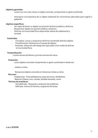 objetivos generales:
· Lanzar con una o dos manos un objeto conocido, componiendo un gesto coordinado.
· Anticiparse a la trayectoria de un objeto realizando los movimientos adecuados para cogerlo o
golpearlo.
objetivos específicos:
· Ser capaz de lanzar un objeto con precisión de forma estática y dinámica.
. Recepcionar objetos en posición estática y dinámica.
· Disfrutar con la actividad física adquiriendo valores de colaboración y
amistad.
Contenidos:
· Conceptos: Lanzar y recepcionar de forma coordinada distintos objetos.
· Procedimientos: Destreza en el manejo de objetos.
· Actitudes: Valoración del trabajo bien ejecutado como medio de disfrute
en la actividad física
Temporalización:
. Cuarta semana de febrero y primera semana de marzo.
Evaluación:
Lanza objetos conocidos componiendo un gesto coordinado en distancias
medias y cortas.
Recepciona objetos conocidos en distancias medias y cortas.
Recursos:
Instalaciones: Pista polideportiva, patio de recreo, alrededores.
Material: Pelotas, aros, cuerdas, botellas lastradas, conos.
Técnicas de enseñanza:
Semidefinidas: Búsqueda y resolución de problemas.
Definidas: Instrucción directa y asignación de tareas.
2.10.1 SESION:
13
 