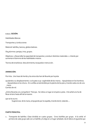 2.11.1. SESIÓN:
Habilidades Básicas
Transportes y conducciones
Material: ladrillos, bancos, globos balones.
Org,alumnos: parejas, trios, grupos.
Objetivos: 1.Desarrollar la capacidad de transportar y conducir distintos materiales. 2. Interés por
aumentar el dominio de las habilidades motora.
Tecnica de enseñanza: descubrimiento, busqueda e instrucción.
ANIMACIÓN:
Por tríos. Uno hace de herido y los otros dos han de llevarle por la pista
ayudando a su desplazamiento: o a la pata co ja cogiéndole de las manos. - Apoyándose en los hombros.
- Apoyándose en la cintura.- En cuclillas arrastrándole por la planta de los pies y tirando cada uno de una
mano.
Cambio de rol.
¿Cómo llevarías a tu compañero? Pare jas. Se indica un lugar en el patio o pista. A la señal uno ha de
llevar al otro hasta allí de la manera
que se le ocurra.
Sugerencias: de la mano, empujando por la espalda, tirando de él, rodando....
PARTE PRINCIPAL
1 . Transporte de ladrillos: Clase dividida en cuatro grupos. Cinco ladrillos por grupo. A la señal. el
primero de cada grupo sale con un ladrillo y lo deja en un lugar señalado: da el relevo al siguiente que
18
 