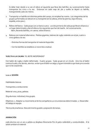 lo debe traer dando a su vez el relevo al siguiente que lleva dos ladrillos: as¡ sucesivamente hasta
transportar los cinco a la vez. Entonces en cada viaje de ¡da y vuelta se dejará un ladrillo,
transportando cada vez menos.
2. Transportar un ladrillo con distintas partes del cuerpo, sin emplear las manos. Los integrantes de los
grupos ya formados se relevan en su transporte (en la cabeza, entre las piernas, bajo el brazo,
espalda, entre pies ).
3. Relevo del banco. Cada grupo con un banco sueco. Los dos primeros de cada grupo llevan el banco a
un lugar determinado y dan el relevo a los siguientes que han de traerlo. As! sucesivamente.
ldern, llevando ladrillos, sin caerse, sobre el banco.
4. Relevos con material alternativo. Pelotas gigantes, balones de rugby rodando con el pie, cuatro o
cinco globos a la vez.
- Distintas formas de transportar el material disponible.
- Con los ladrillos se establece un recorrido a realizar.
VUELTA A LA CALMA: "EL BOTE INESPERADO"
Con balón de rugby o balón deformado. Cuatro grupos. Cada grupo en un círculo. Uno tira el balón
contra el suelo y los demás, atentos. evitan que el balón se salga y siguen tirándolo a que bote procurando
que no les sorprenda.
2.11.2. SESIÓN
Habilidades básicas
Transportes y conducciones
Material: aros, picas, pelotas.
Org.alumnos: individual, trios grupos.
Objetivos: 1. Adaptar su movimiento al de los compañeros y a circunstancias determinadas. 2. Desarrollar
el trabajo en equipo.
Técnica de enseñanza. Descubrimiento guiado y asignación de tareas.
ANIMACIÓN
cada alumno con un aro o pelota se desplaza libremente Por el patio rodándolo y conduciéndolo. A la
señal cambian el material.
19
 