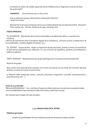 El maestro se coloca de modelo siguiendo ritmos melódicos de un fragmento musical y el resto
de¡ grupo repite:
VARIANTE: Que el director sea un niño o niña.
Que se realice por grupos, alternando en cada grupo el director.
"VUELTA A CASA"
Representar la secuencia imaginaria de lo que se realiza después de una clase de acrobie. Educación
Fisica, karate, ete... (Ducha, cambiarse de ropa, merienda, ete )
PARTE PRINCIPAL
"EL ACCIDENTE". Representar de la manera más fiable un accidente de trafico y sus posteriores
incidecias
( Mímica de expresiones ante el accidente, llegada de la ambulancia, prímeros auxilios, traslado del o de
los accidentados, cuidados, llegada al hospital , etc.)
"EL TEATRO". Grupos de diez. Eligen un fragmento de obra de teatro, novela 0 cuento y lo escenifican
al resto de los compañeros que realizarán a su vez la función de taquilleros, porteros, acomodadores y
público en general.
"DIRTY DANCING". Representación por grupos del fragmento niusical previamente preparado.
Rotación de grupos.
(Esta sesión está especialmente Indicada como tema transversal con las áreas de Fonnación Musical,
Artística, en tanto en cuanto en dichas áreas
se deberán haber preparado caretas, vestuario, decorados, fragmentos musicales, dramatizaciones y
escenificaciones, ete ... ).
VUELTA A LA CALMA:
"RELAJACIÓN MUSICAL". Con una Pieza o fragmento clásico seInvita a los alumnos a la audición delas
'misma señalándoles lo que representa cada movimiento y cada frase musical.
(Se intentará que lo hagan con ojos cerrados).
2.15. UNIDAD DIDÁCTICA: RITMO
Objetivos generales:
Ampliar las posibilidades rítmicas mediante la práctica de danzas y bailes sencillos.
30
 