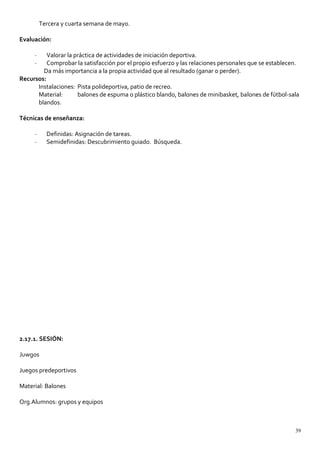 Tercera y cuarta semana de mayo.
Evaluación:
· Valorar la práctica de actividades de iniciación deportiva.
· Comprobar la satisfacción por el propio esfuerzo y las relaciones personales que se establecen.
Da más importancia a la propia actividad que al resultado (ganar o perder).
Recursos:
Instalaciones: Pista polideportiva, patio de recreo.
Material: balones de espuma o plástico blando, balones de minibasket, balones de fútbol-sala
blandos.
Técnicas de enseñanza:
· Definidas: Asignación de tareas.
· Semidefinidas: Descubrimiento guiado. Búsqueda.
2.17.1. SESIÓN:
Juwgos
Juegos predeportivos
Material: Balones
Org.Alumnos: grupos y equipos
39
 