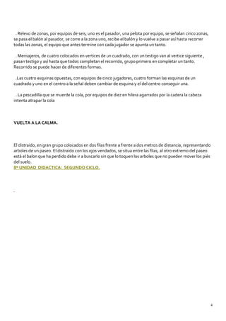. Relevo de zonas, por equipos de seis, uno es el pasador, una pelota por equipo, se señalan cinco zonas,
se pasa el balón al pasador, se corre a la zona uno, recibe el balón y lo vuelve a pasar así hasta recorrer
todas las zonas, el equipo que antes termine con cada jugador se apunta un tanto.
. Mensajeros, de cuatro colocados en vertices de un cuadrado, con un testigo van al vertice siguiente ,
pasan testigo y así hasta que todos completan el recorrido, grupo primero en completar un tanto.
Recorrido se puede hacer de diferentes formas.
.Las cuatro esquinas opuestas, con equipos de cinco jugadores, cuatro forman las esquinas de un
cuadrado y uno en el centro a la señal deben cambiar de esquina y el del centro conseguir una.
. La pescadilla que se muerde la cola, por equipos de diez en hilera agarrados por la cadera la cabeza
intenta atrapar la cola
VUELTA A LA CALMA.
El distraido, en gran grupo colocados en dos filas frente a frente a dos metros de distancia, representando
arboles de un paseo. El distraido con los ojos vendados, se situa entre las filas, al otro extremo del paseo
está el balon que ha perdido debe ir a buscarlo sin que lo toquen los arboles que no pueden mover los piés
del suelo.
8º UNIDAD DIDACTICA: SEGUNDO CICLO.
4
 