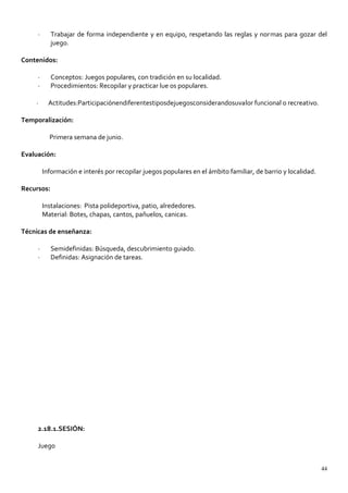 · Trabajar de forma independiente y en equipo, respetando las reglas y normas para gozar del
juego.
Contenidos:
· Conceptos: Juegos populares, con tradición en su localidad.
· Procedimientos: Recopilar y practicar lue os populares.
· Actitudes:Participaciónendiferentestiposdejuegosconsiderandosuvalor funcional o recreativo.
Temporalización:
Primera semana de junio.
Evaluación:
Información e interés por recopilar juegos populares en el ámbito familiar, de barrio y localidad.
Recursos:
Instalaciones: Pista polideportiva, patio, alrededores.
Material: Botes, chapas, cantos, pañuelos, canicas.
Técnicas de enseñanza:
· Semidefinidas: Búsqueda, descubrimiento guiado.
· Definidas: Asignación de tareas.
2.18.1.SESIÓN:
Juego
44
 