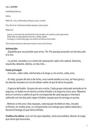 2.8.1. SESIÓN:
Habilidades básicas.
Saltos.
Material: aros, colchonetas, bloques, picas, cuerdas.
Org. Alumnos: Individual, parejas equipos y gran grupo.
Objetivos:
Lograr un aumento de coordinación entre el salto y el cuándo y cómo ejecutarlo.
Desarrollar la capacidad de reacción y reflejo rápido.
Conseguir a través del juego una relación amistosa entre todos.
Técnica de enseñanza: Descubrimiento e instrucción directa.
Animación:
. Zapatilla que veo pisotón que arreo. Tb. Por parejas pisando con los dos piés
a la vez.
. La yenka: situados a un metro de separación cada niño saltará derecha,
izquierda, delante, detrás, un dos trés...
Parte principal:
. Circuito , salto valla, colchoneta a lo largo y a lo ancho, valla, aros.
. El reloj: grupos de seis o de ocho, una cuerda atada a un aro, se hace girar y
los demás situados en circulo deben saltar al que le dá se la queda.
. Captura del balón. Grupos de seis a ocho. Cada grupo colocado sentado en la
esquina, un balon en el centro y entre el balón y le esquina cinco aros. Maestro
dirá un numero y saldra al que le corresponda de cada equipo e intentará
saltando con los dos piés coger el balon, equipo que lo consiga un punto.
.Relevos a trés aros: Dos equipos, cada equipo dividido en dos, situado
enfrente, en medio aros, un componente con testigo que saldrá saltando y
llevará el testigo al que tiene enfrete.
Vuelta a la calma: uno con los ojos tapados, resto escondidos, llaman al ciego
que tiene que buscarlos.
6
 