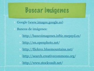 Buscar imágenes
Google (www.images.google.es)

Bancos de imágenes:

   http://bancoimagenes.isftic.mepsyd.es/

   http://en.openphoto.net/

   http://flickrcc.bluemountains.net/

   http://search.creativecommons.org/

   http://www.stockvault.net/
 