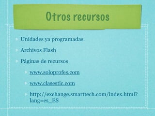 Otros recursos
Unidades ya programadas

Archivos Flash

Páginas de recursos

   www.soloprofes.com

   www.clasestic.com

   http://exchange.smarttech.com/index.html?
   lang=es_ES
 