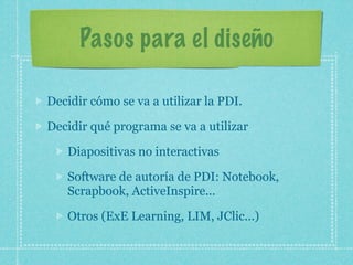 Pasos para el diseño

Decidir cómo se va a utilizar la PDI.

Decidir qué programa se va a utilizar

   Diapositivas no interactivas

   Software de autoría de PDI: Notebook,
   Scrapbook, ActiveInspire...

   Otros (ExE Learning, LIM, JClic...)
 