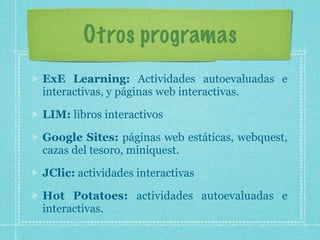 Otros programas
ExE Learning: Actividades autoevaluadas e
interactivas, y páginas web interactivas.

LIM: libros interactivos

Google Sites: páginas web estáticas, webquest,
cazas del tesoro, miniquest.

JClic: actividades interactivas

Hot Potatoes: actividades autoevaluadas e
interactivas.
 