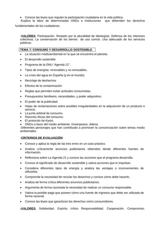 • Conoce las leyes que regulan la participación ciudadana en la vida política.
   -Explica la labor de determinadas ONGs e instituciones que defienden los derechos
fundamentales de los ciudadanos.


   -VALORES: Participación. Respeto por la pluralidad de ideologías. Defensa de los intereses
   colectivos. La conservación de los bienes de uso común. Uso adecuado de los servicios
   públicos.

   TEMA 7: CONSUMO Y DESARROLLO SOSTENIBLE
   • La situación medioambiental en la que se encuentra el planeta.
   •   El desarrollo sostenible
   •   Programa de la ONU “Agenda 21” .
   •   Tipos de energías: renovables y no renovables.
   •   La crisis del agua en España (y en el mundo)
   •   Reciclaje de deshechos
   •   Efectos de la contaminación
   •   Reglas que permiten evitar actitudes consumistas.
   •   Presupuestos familiares, necesidades, y poder adquisitivo.
   •   El poder de la publicidad.
   •   Hojas de reclamaciones sobre posibles irregularidades en la adquisición de un producto o
       servicio.
   • La junta arbitral de consumo.
   • Razones éticas del consumo.
   • El protocolo de Kyoto.
   • ONGs a favor del medio ambiente: Greenpeace, Adena
   -Diferentes personajes que han contribuido a promover la concienciación sobre temas medio
   ambientales.

   -CRITERIOS DE EVALUACIÓN:
   •   Conoce y aplica la regla de las tres erres en un caso práctico.
   •   Analiza críticamente anuncios publicitarios obtenidos desde diferentes fuentes de
       información.
   •   Reflexiona sobre La Agenda 21 y conoce las acciones que el programa desarrolla.
   •   Conoce el significado de desarrollo sostenible y valora acciones que lo impulsan.
   •   Considera diferentes tipos de energía y analiza las ventajas o inconvenientes de
       utilizarlas.
   •   Comprende la necesidad de reciclar los desechos y conoce cómo debe hacerlo.
   •   Analiza de forma crítica diferentes anuncios publicitarios.
   •   Argumenta de forma razonada la necesidad de realizar un consumo responsable.
   •   Valora la posible paga que poseen cómo una fuente de ingresos que debe ser utilizada de
       forma racional.
   •   Conoce las leyes que garantizan los derechos como consumidores.

   -VALORES: Solidaridad. Espíritu crítico Responsabilidad. Cooperación. Compromiso.
 