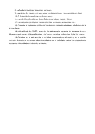 8.-La fundamentación de las propias opiniones.
       9.-La práctica del trabajo en grupos sobre los distintos temas y su exposición en clase.
       10.-El desarrollo de paneles y murales en grupo.
       11.-La reflexión sobre dilemas de conflictos entre valores cívicos y éticos.
       12.-La realización de debates, mesas redondas, seminarios, entrevistas, etc...
       13.-Potenciar la implicación política de los alumnos mediante actividades y la lectura de la
prensa diaria.
       14.-Utilización de las NN.TT.: selección de páginas web, presentar los temas en Imprex-
Alcántara, participar en el blog del instituto y del pueblo, participar en la revista digital del centro...
       15.-Participar en la vida escolar y municipal: convivencia en el centro y en el pueblo,
reciclado de residuos, encuestas sobre el reciclado entre el vecindario, carta a los ayuntamientos
sugiriendo más cuidado con el medio ambiente...
 