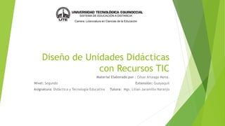 Diseño de Unidades Didácticas
con Recursos TIC
Material Elaborado por : César Arteaga Mena.
Nivel: Segundo Extensión: Guayaquil
Asignatura: Didáctica y Tecnología Educativa Tutora: Mgs. Lilian Jaramillo Naranjo
SISTEMA DE EDUCACIÓN A DISTANCIA
Carrera: Licenciatura en Ciencias de la Educación
 