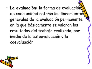 • La evaluación: la forma de evaluación
  de cada unidad retoma los lineamientos
  generales de la evaluación permanente
  en la que básicamente se valoran los
  resultados del trabajo realizado, por
  medio de la autoevaluación y la
  coevaluación.
 