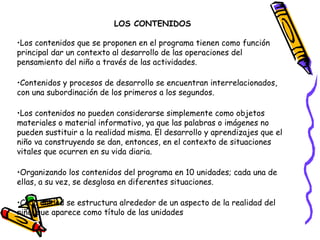 LOS CONTENIDOS

•Los contenidos que se proponen en el programa tienen como función
principal dar un contexto al desarrollo de las operaciones del
pensamiento del niño a través de las actividades.

•Contenidos y procesos de desarrollo se encuentran interrelacionados,
con una subordinación de los primeros a los segundos.

•Los contenidos no pueden considerarse simplemente como objetos
materiales o material informativo, ya que las palabras o imágenes no
pueden sustituir a la realidad misma. El desarrollo y aprendizajes que el
niño va construyendo se dan, entonces, en el contexto de situaciones
vitales que ocurren en su vida diaria.

•Organizando los contenidos del programa en 10 unidades; cada una de
ellas, a su vez, se desglosa en diferentes situaciones.

•Cada unidad se estructura alrededor de un aspecto de la realidad del
niño, que aparece como título de las unidades
 