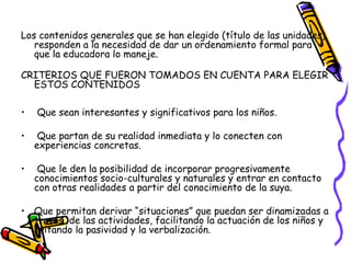 Los contenidos generales que se han elegido (título de las unidades)
   responden a la necesidad de dar un ordenamiento formal para
   que la educadora lo maneje.

CRITERIOS QUE FUERON TOMADOS EN CUENTA PARA ELEGIR
  ESTOS CONTENIDOS

•   Que sean interesantes y significativos para los niños.

•    Que partan de su realidad inmediata y lo conecten con
    experiencias concretas.

•    Que le den la posibilidad de incorporar progresivamente
    conocimientos socio-culturales y naturales y entrar en contacto
    con otras realidades a partir del conocimiento de la suya.

• Que permitan derivar “situaciones” que puedan ser dinamizadas a
  través de las actividades, facilitando la actuación de los niños y
  evitando la pasividad y la verbalización.
 