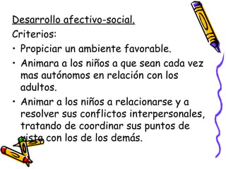 Desarrollo afectivo-social.
Criterios:
• Propiciar un ambiente favorable.
• Animara a los niños a que sean cada vez
  mas autónomos en relación con los
  adultos.
• Animar a los niños a relacionarse y a
  resolver sus conflictos interpersonales,
  tratando de coordinar sus puntos de
  vista con los de los demás.
 