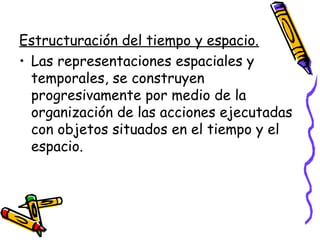 Estructuración del tiempo y espacio.
• Las representaciones espaciales y
  temporales, se construyen
  progresivamente por medio de la
  organización de las acciones ejecutadas
  con objetos situados en el tiempo y el
  espacio.
 