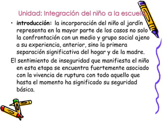 • introducción: la incorporación del niño al jardín
  representa en la mayor parte de los casos no solo
  la confrontación con un medio y grupo social ajeno
  a su experiencia, anterior, sino la primera
  separación significativa del hogar y de la madre.
El sentimiento de inseguridad que manifiesta el niño
  en esta etapa se encuentra fuertemente asociado
  con la vivencia de ruptura con todo aquello que
  hasta el momento ha significado su seguridad
  básica.
 