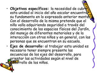 • Objetivos específicos: la necesidad de cubrir
  esta unidad al inicio del año escolar encuentra
  su fundamento en lo expresado anterior mente.
  Con el desarrollo de la misma pretende que el
  niño valla adquiriendo seguridad a través del
  conocimiento de los espacios físicos del Jardín,
  del manejo de diferentes materiales y de la
  interacción con otros niños y en general, con las
  personas que se encuentran en su escuela.
• Ejes de desarrollo: al trabajar esta unidad es
  necesario tener siempre presente las
  secuencias de los ejes del desarrollo, para
  orientar las actividades según el nivel de
  desarrollo de los niños.
 