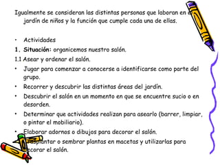 Igualmente se consideran las distintas personas que laboran en el
   jardín de niños y la función que cumple cada una de ellas.


•   Actividades
1. Situación: organicemos nuestro salón.
1.1.Asear y ordenar el salón.
•   Jugar para comenzar a conocerse a identificarse como parte del
    grupo.
•   Recorrer y descubrir las distintas áreas del jardín.
•   Descubrir el salón en un momento en que se encuentre sucio o en
    desorden.
•   Determinar que actividades realizan para asearlo (barrer, limpiar,
    o pintar el mobiliario).
•   Elaborar adornos o dibujos para decorar el salón.
•   Trasplantar o sembrar plantas en macetas y utilizarlas para
    decorar el salón.
 