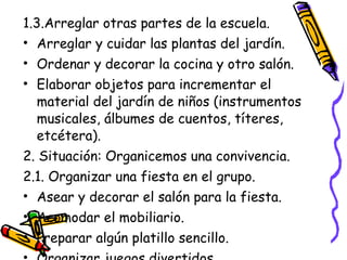 1.3.Arreglar otras partes de la escuela.
• Arreglar y cuidar las plantas del jardín.
• Ordenar y decorar la cocina y otro salón.
• Elaborar objetos para incrementar el
  material del jardín de niños (instrumentos
  musicales, álbumes de cuentos, títeres,
  etcétera).
2. Situación: Organicemos una convivencia.
2.1. Organizar una fiesta en el grupo.
• Asear y decorar el salón para la fiesta.
• Acomodar el mobiliario.
• Preparar algún platillo sencillo.
 