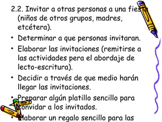 2.2. Invitar a otras personas a una fiesta
  (niños de otros grupos, madres,
  etcétera).
• Determinar a que personas invitaran.
• Elaborar las invitaciones (remitirse a
  las actividades pera el abordaje de
  lecto-escritura).
• Decidir a través de que medio harán
  llegar las invitaciones.
• Preparar algún platillo sencillo para
  convidar a los invitados.
• Elaborar un regalo sencillo para las
 