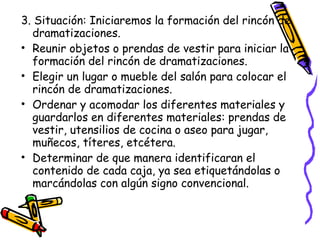 3. Situación: Iniciaremos la formación del rincón de
  dramatizaciones.
• Reunir objetos o prendas de vestir para iniciar la
  formación del rincón de dramatizaciones.
• Elegir un lugar o mueble del salón para colocar el
  rincón de dramatizaciones.
• Ordenar y acomodar los diferentes materiales y
  guardarlos en diferentes materiales: prendas de
  vestir, utensilios de cocina o aseo para jugar,
  muñecos, títeres, etcétera.
• Determinar de que manera identificaran el
  contenido de cada caja, ya sea etiquetándolas o
  marcándolas con algún signo convencional.
 