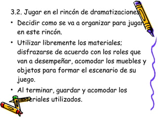 3.2. Jugar en el rincón de dramatizaciones.
• Decidir como se va a organizar para jugar
  en este rincón.
• Utilizar libremente los materiales;
  disfrazarse de acuerdo con los roles que
  van a desempeñar, acomodar los muebles y
  objetos para formar el escenario de su
  juego.
• Al terminar, guardar y acomodar los
  materiales utilizados.
 