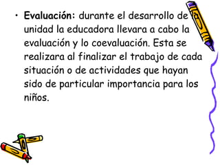 • Evaluación: durante el desarrollo de la
  unidad la educadora llevara a cabo la
  evaluación y lo coevaluación. Esta se
  realizara al finalizar el trabajo de cada
  situación o de actividades que hayan
  sido de particular importancia para los
  niños.
 