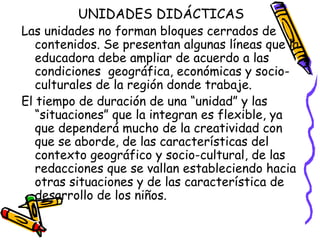 UNIDADES DIDÁCTICAS
Las unidades no forman bloques cerrados de
   contenidos. Se presentan algunas líneas que la
   educadora debe ampliar de acuerdo a las
   condiciones geográfica, económicas y socio-
   culturales de la región donde trabaje.
El tiempo de duración de una “unidad” y las
   “situaciones” que la integran es flexible, ya
   que dependerá mucho de la creatividad con
   que se aborde, de las características del
   contexto geográfico y socio-cultural, de las
   redacciones que se vallan estableciendo hacia
   otras situaciones y de las característica de
   desarrollo de los niños.
 