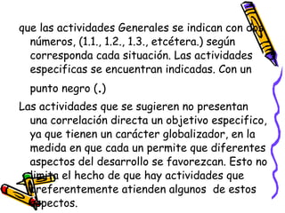 que las actividades Generales se indican con dos
  números, (1.1., 1.2., 1.3., etcétera.) según
  corresponda cada situación. Las actividades
  especificas se encuentran indicadas. Con un
  punto negro (.)
Las actividades que se sugieren no presentan
  una correlación directa un objetivo especifico,
  ya que tienen un carácter globalizador, en la
  medida en que cada un permite que diferentes
  aspectos del desarrollo se favorezcan. Esto no
  limita el hecho de que hay actividades que
  preferentemente atienden algunos de estos
  aspectos.
 