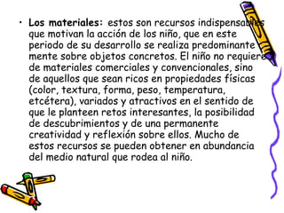 • Los materiales: estos son recursos indispensables
  que motivan la acción de los niño, que en este
  periodo de su desarrollo se realiza predominante
  mente sobre objetos concretos. El niño no requiere
  de materiales comerciales y convencionales, sino
  de aquellos que sean ricos en propiedades físicas
  (color, textura, forma, peso, temperatura,
  etcétera), variados y atractivos en el sentido de
  que le planteen retos interesantes, la posibilidad
  de descubrimientos y de una permanente
  creatividad y reflexión sobre ellos. Mucho de
  estos recursos se pueden obtener en abundancia
  del medio natural que rodea al niño.
 