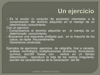  Es la acción (o conjunto de acciones) orientadas a la 
comprobación del dominio adquirido en el manejo de un 
determinado conocimiento. 
Con un ejercicio: 
- Comprobamos el dominio adquirido en el manejo de un 
determinado conocimiento. 
- Buscamos una respuesta prefijada que, en la mayoría de los 
casos, se repite frecuentemente. 
- Generamos conductas. 
Ejemplos de ejercicios: ejercicios de caligrafía, tirar a canasta, 
análisis morfológico, multiplicaciones, divisiones, formulación 
química, escribir frases con verbos en un tiempo 
determinado, reproducir la lista de los verbos irregulares, 
escribir las características de la Generación del 98. 
LAURA E. GONZALEZ VALLEJO 
 