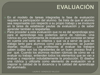  En el modelo de tareas integradas la fase de evaluación 
requiere la participación del alumno. Se trata de que el alumno 
sea responsable con respecto a su propio trabajo y se involucre 
en la tarea de establecer pautas de evaluación y de saber 
aprender también a respetarlas. 
 Para proceder a esta evaluación que no es del aprendizaje sino 
para el aprendizaje nos podemos servir de rúbricas. Una 
rúbrica es una herramienta de evaluación que consiste en tener 
en cuenta una serie de criterios y que va a servir de guía de 
trabajo tanto para alumnos como para profesores: se pueden 
diseñar, reutilizar… Los profesores al evaluar los trabajos 
saben cuáles son los ingredientes de un buen proceso final y 
por qué. Cuando los alumnos reciben rúbricas de cómo se va 
evaluar su trabajo, entienden todos los elementos que se van a 
evaluar y mejorarán indudablemente la producción. El diseñar 
una rúbrica y utilizarla como elemento de evaluación va a 
mejorar la calidad de la docencia y la calidad del aprendizaje 
del alumnado. 
LAURA E. GONZALEZ VALLEJO 
 