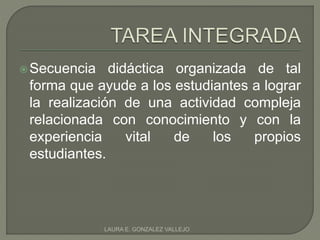 Secuencia didáctica organizada de tal 
forma que ayude a los estudiantes a lograr 
la realización de una actividad compleja 
relacionada con conocimiento y con la 
experiencia vital de los propios 
estudiantes. 
LAURA E. GONZALEZ VALLEJO 
 