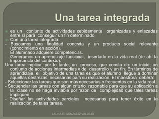  es un conjunto de actividades debidamente organizadas y enlazadas 
entre sí para conseguir un fin determinado. 
 Con una tarea integrada: 
- Buscamos una finalidad concreta y un producto social relevante 
(conocimiento en acción). 
- El alumnado adquiere competencias. 
- Generamos un aprendizaje funcional, insertado en la vida real (de ahí la 
importancia del contexto). 
Una tarea implica, por lo tanto, un proceso, que consta de: un inicio, un 
conjunto de acciones intermedias o de desarrollo y un fin. En términos de 
aprendizaje, el objetivo de una tarea es que el alumno llegue a dominar 
aquellas destrezas necesarias para su realización. El maestro/a deberá: 
- Seleccionar las tareas que son más necesarias o frecuentes en la vida real. 
- Secuenciar las tareas con algún criterio razonable para que su aplicación a 
la clase no se haga inviable por razón de complejidad que tales tareas 
impliquen. 
- Diseñar las actividades parciales necesarias para tener éxito en la 
realización de tales tareas. 
LAURA E. GONZALEZ VALLEJO 
 