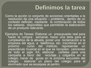 Como la acción (o conjunto de acciones) orientadas a la 
resolución de una situación – problema, dentro de un 
contexto definido, mediante la combinación de todos 
los saberes disponibles que permitirán la elaboración 
de un producto relevante. 
Ejemplos de Tareas: Elaborar un presupuesto real para 
hacer la compra semanal, hacer una tarta para el 
cumpleaños de la abuela, poner una reclamación a la 
empresa del agua, a telefónica, etc. inscribirse en el 
próximo curso del instituto, representar un 
espectáculo musical en el que se recopilen canciones 
de todo el siglo XX, elaborar carteles para una 
campaña a favor del reciclaje y colgarlos en el 
colegio, hacer de guías en la próxima excursión del 
colegio, elaborar un plano del colegio para el 
alumnado que sLeAURinA Ec. oGOrpNZoALrEeZ VaALlLcEJeOntro. 
 