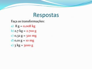 RespostasFaça as transformações:  8 g = 0,008 kg2,7 kg = 2.700 g0,32 g = 320 mg0,01 g = 10 mg3 kg = 3000 g