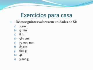 Exercícios para casaDê os seguintes valores em unidades do SI:7 km5 min8 h580 cm15. 000 mm85 cm600 g4t3.200 g