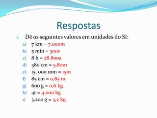 RespostasDê os seguintes valores em unidades do SI:7 km = 7.000m5 min = 300s8 h = 28.800s580 cm = 5,80m15. 000 mm = 15m85 cm = 0,85 m600 g = 0,6 kg4t = 4.000 kg3.200 g = 3,2 kg