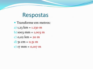 Respostas Transforme em metros:1,23 km = 1.230 m1003 mm = 1,003 m0,02 km = 20 m51 cm = 0,51 m17 mm = 0,017 m