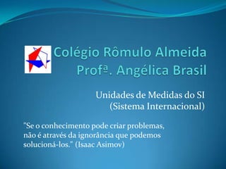 Colégio Rômulo Almeida Profª. Angélica Brasil Unidades de Medidas do SI                         (Sistema Internacional) "Se o conhecimento pode criar problemas, não é através da ignorância que podemos solucioná-los." (Isaac Asimov) 