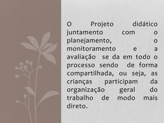 O Projeto didático
juntamento com o
planejamento, o
monitoramento e a
avaliação se da em todo o
processo sendo de forma
compartilhada, ou seja, as
crianças participam da
organização geral do
trabalho de modo mais
direto.
 