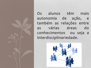 Os alunos têm mais
autonomia de ação, e
também as relações entre
as várias áreas do
conhecimentos ou seja a
interdisciplinariedade.
 