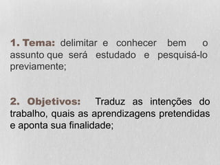 1. Tema: delimitar e conhecer bem o
assunto que será estudado e pesquisá-lo
previamente;
2. Objetivos: Traduz as intenções do
trabalho, quais as aprendizagens pretendidas
e aponta sua finalidade;
 