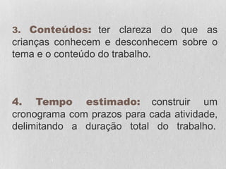 3. Conteúdos: ter clareza do que as
crianças conhecem e desconhecem sobre o
tema e o conteúdo do trabalho.
4. Tempo estimado: construir um
cronograma com prazos para cada atividade,
delimitando a duração total do trabalho.
 