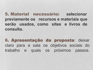 5. Material necessário: selecionar
previamente os recursos e materiais que
serão usados, como sites e livros de
consulta.
6. Apresentação da proposta: deixar
claro para a sala os objetivos sociais do
trabalho e quais os próximos passos.
 
